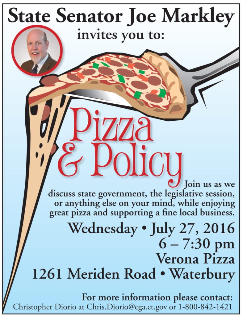 State Senator Joe Markley invites you to: ￼￼￼￼￼￼￼Pizza ￼￼& PolicyJoin us as we discuss state government, the legislative session, or anything else on your mind, while enjoying great pizza and supporting a fine local business. ￼Wednesday • July 27, 2016 6 – 7:30 pm Verona Pizza 1261 Meriden Road • Waterbury For more information please contact: Christopher Diorio at Chris.Diorio@cga.ct.gov or 1-800-842-1421