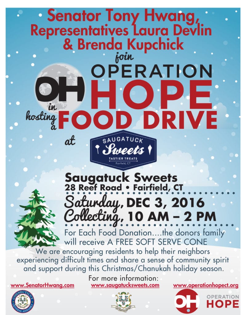 ￼Senator Tony Hwang, Representatives Laura Devlin & Brenda Kupchick join hostinag inFOOD DRIVE at Saugatuck Sweets 28 Reef Road • Fairfield, CT ••••••••••••••••••••••••••••••• Saturday, DEC 3, 2016 Collecting, 10 AM – 2 PM ••••••••••••••••••••••••••••••• For Each Food Donation....the donors family will receive A FREE SOFT SERVE CONE We are encouraging residents to help their neighbors experiencing difficult times and share a sense of community spirit and support during this Christmas/Chanukah holiday season. For more information: www.SenatorHwang.com www.saugatucksweets.com www.operationhopect.org E N N C T I C O U T C G Y L E B N M E S E S A R A L